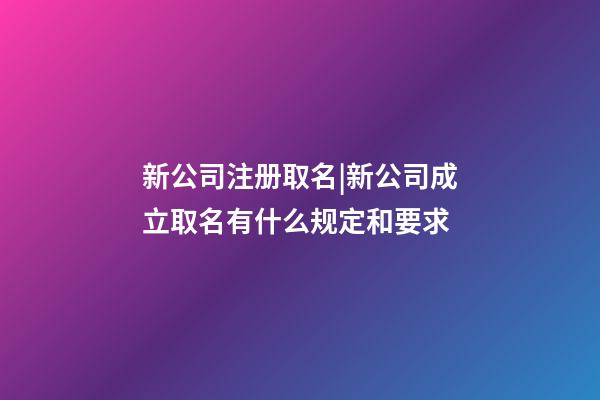新公司注册取名|新公司成立取名有什么规定和要求-第1张-公司起名-玄机派